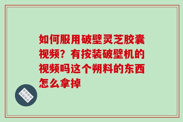 如何服用破壁灵芝胶囊视频？有按装破壁机的视频吗这个朔料的东西怎么拿掉