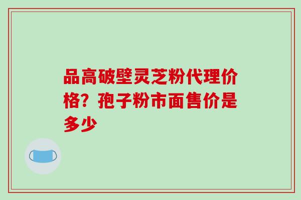 品高破壁灵芝粉代理价格？孢子粉市面售价是多少