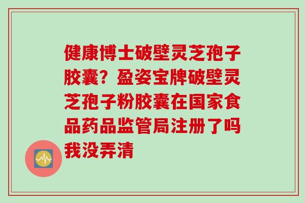 健康博士破壁灵芝孢子胶囊？盈姿宝牌破壁灵芝孢子粉胶囊在国家食品药品监管局注册了吗我没弄清