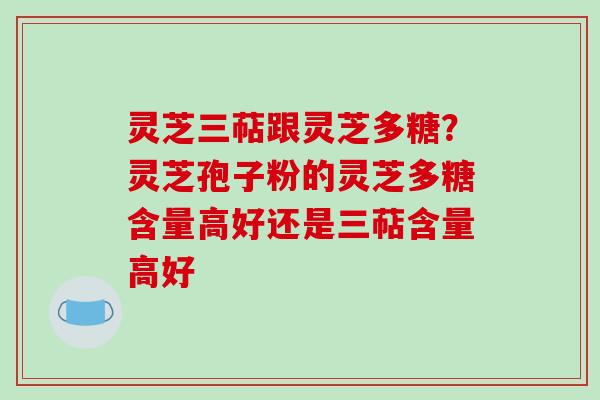 灵芝三萜跟灵芝多糖？灵芝孢子粉的灵芝多糖含量高好还是三萜含量高好