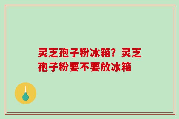 灵芝孢子粉冰箱？灵芝孢子粉要不要放冰箱