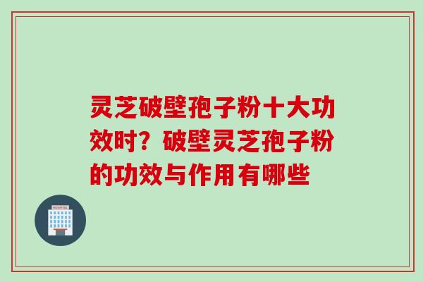 灵芝破壁孢子粉十大功效时？破壁灵芝孢子粉的功效与作用有哪些