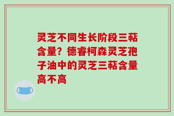 灵芝不同生长阶段三萜含量？德睿柯森灵芝孢子油中的灵芝三萜含量高不高