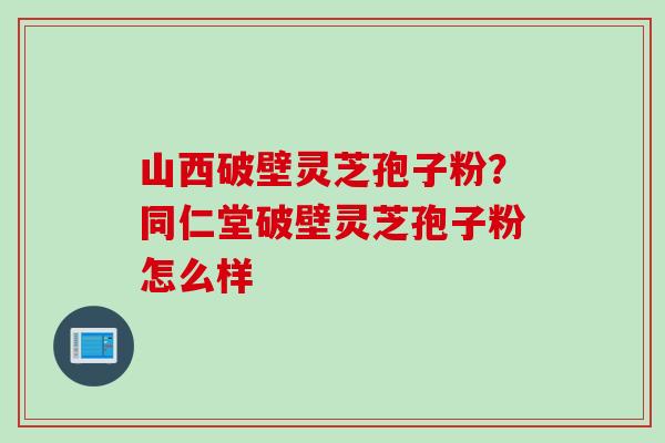 山西破壁灵芝孢子粉？同仁堂破壁灵芝孢子粉怎么样