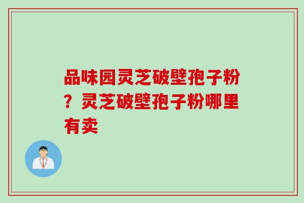 品味园灵芝破壁孢子粉?灵芝破壁孢子粉哪里有卖 品味园灵芝破壁孢子粉?灵芝破壁孢子粉哪里有卖