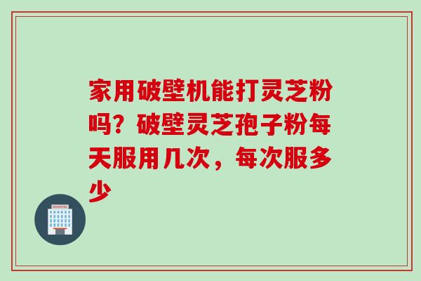 家用破壁机能打灵芝粉吗？破壁灵芝孢子粉每天服用几次，每次服多少