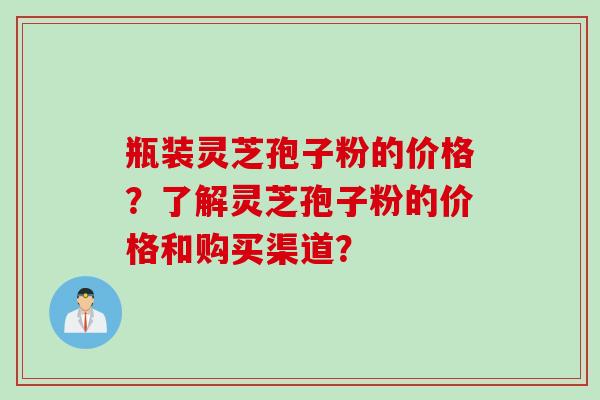 瓶装灵芝孢子粉的价格？了解灵芝孢子粉的价格和购买渠道？
