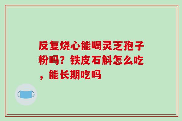 反复烧心能喝灵芝孢子粉吗？铁皮石斛怎么吃，能长期吃吗