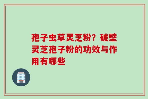 孢子虫草灵芝粉？破壁灵芝孢子粉的功效与作用有哪些