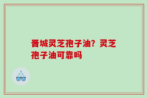 晋城灵芝孢子油？灵芝孢子油可靠吗