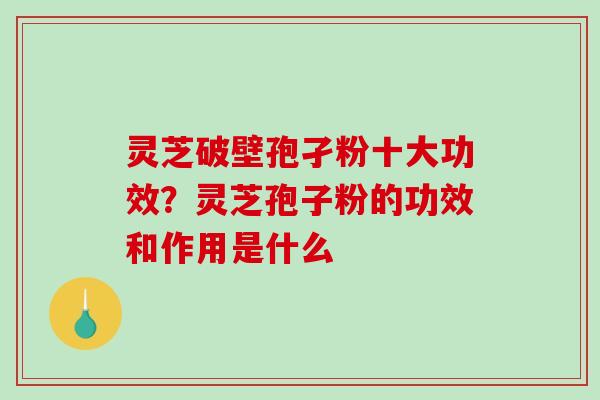 灵芝破壁孢孑粉十大功效？灵芝孢子粉的功效和作用是什么