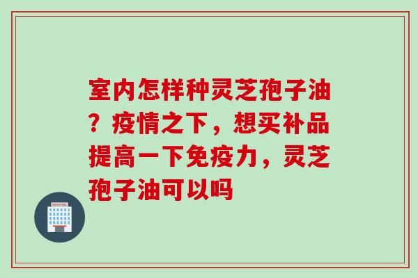 室内怎样种灵芝孢子油？疫情之下，想买补品提高一下免疫力，灵芝孢子油可以吗