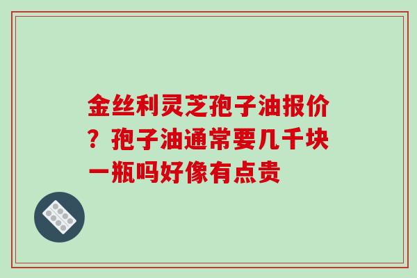 金丝利灵芝孢子油报价？孢子油通常要几千块一瓶吗好像有点贵