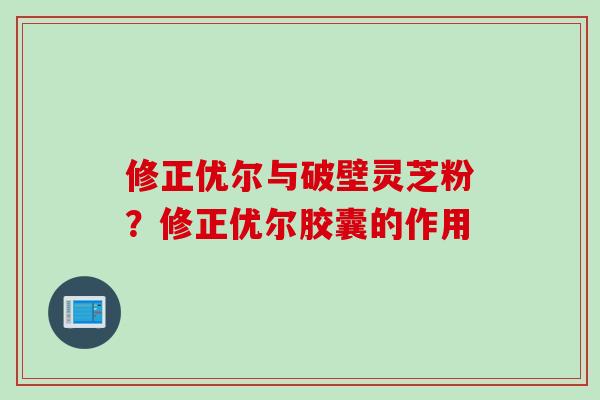 修正优尔与破壁灵芝粉？修正优尔胶囊的作用