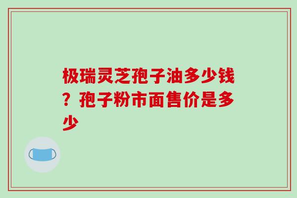 极瑞灵芝孢子油多少钱？孢子粉市面售价是多少
