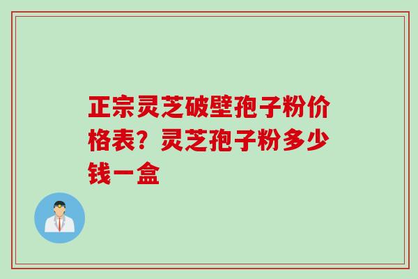 正宗灵芝破壁孢子粉价格表？灵芝孢子粉多少钱一盒
