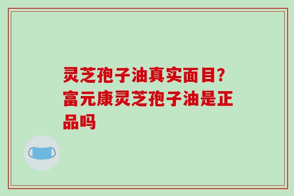 灵芝孢子油真实面目？富元康灵芝孢子油是正品吗