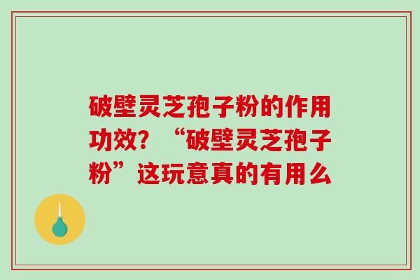 破壁灵芝孢子粉的作用功效？“破壁灵芝孢子粉”这玩意真的有用么