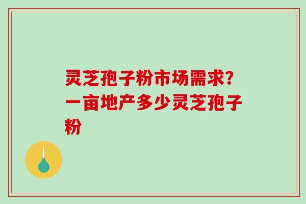 灵芝孢子粉市场需求？一亩地产多少灵芝孢子粉