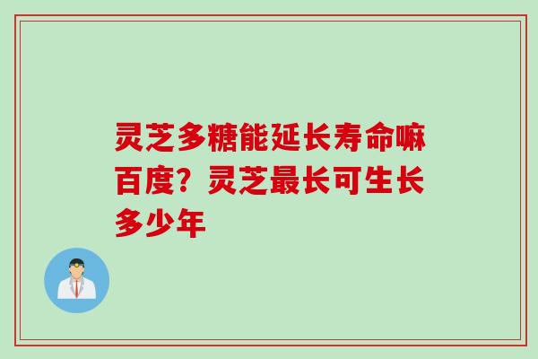 灵芝多糖能延长寿命嘛百度？灵芝最长可生长多少年