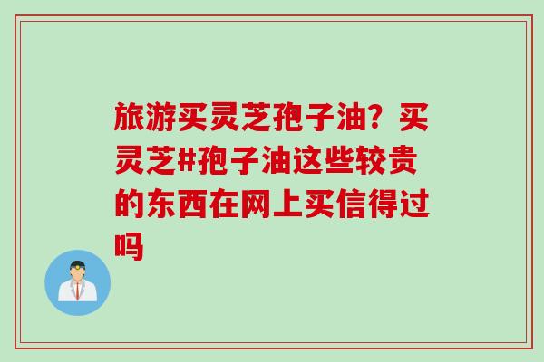 旅游买灵芝孢子油？买灵芝#孢子油这些较贵的东西在网上买信得过吗
