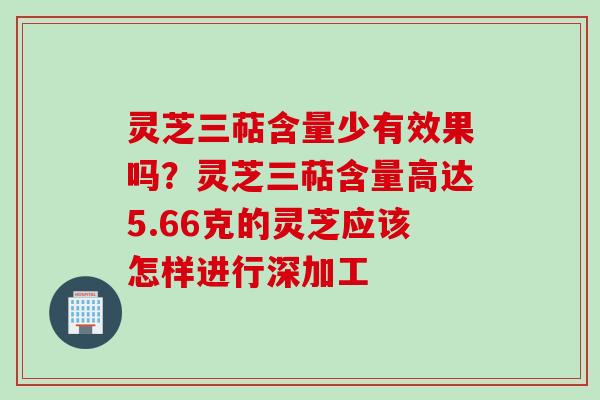 灵芝三萜含量少有效果吗？灵芝三萜含量高达5.66克的灵芝应该怎样进行深加工