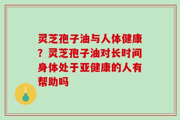 灵芝孢子油与人体健康？灵芝孢子油对长时间身体处于亚健康的人有帮助吗