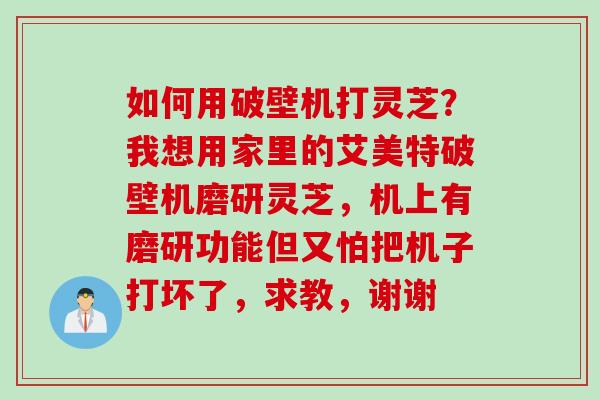 如何用破壁机打灵芝？我想用家里的艾美特破壁机磨研灵芝，机上有磨研功能但又怕把机子打坏了，求教，谢谢