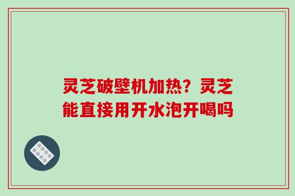 灵芝破壁机加热?灵芝能直接用开水泡开喝吗 灵芝破壁机加热?灵芝能直接用开水泡开喝吗