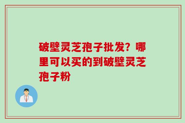 破壁灵芝孢子批发？哪里可以买的到破壁灵芝孢子粉