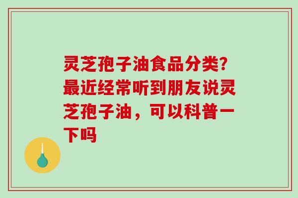 灵芝孢子油食品分类？最近经常听到朋友说灵芝孢子油，可以科普一下吗