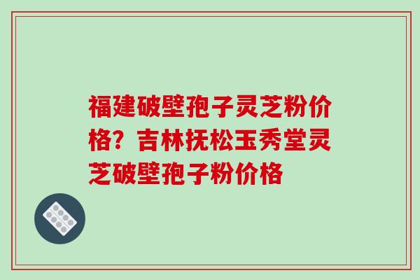 福建破壁孢子灵芝粉价格？吉林抚松玉秀堂灵芝破壁孢子粉价格