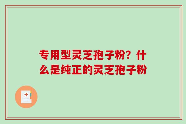 专用型灵芝孢子粉？什么是纯正的灵芝孢子粉