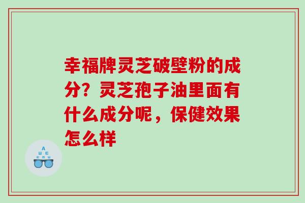 幸福牌灵芝破壁粉的成分？灵芝孢子油里面有什么成分呢，保健效果怎么样