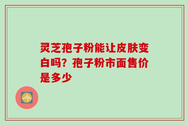 灵芝孢子粉能让皮肤变白吗？孢子粉市面售价是多少