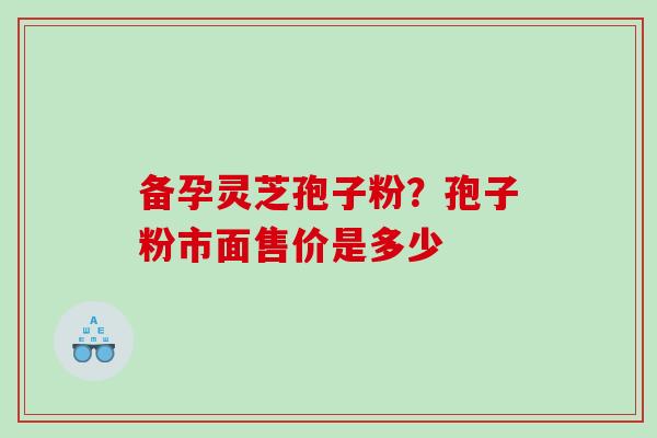 备孕灵芝孢子粉？孢子粉市面售价是多少