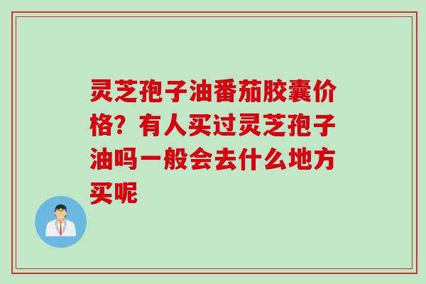 灵芝孢子油番茄胶囊价格？有人买过灵芝孢子油吗一般会去什么地方买呢