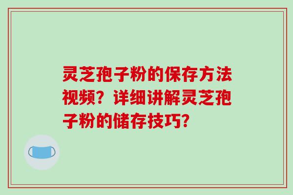 灵芝孢子粉的保存方法视频？详细讲解灵芝孢子粉的储存技巧？