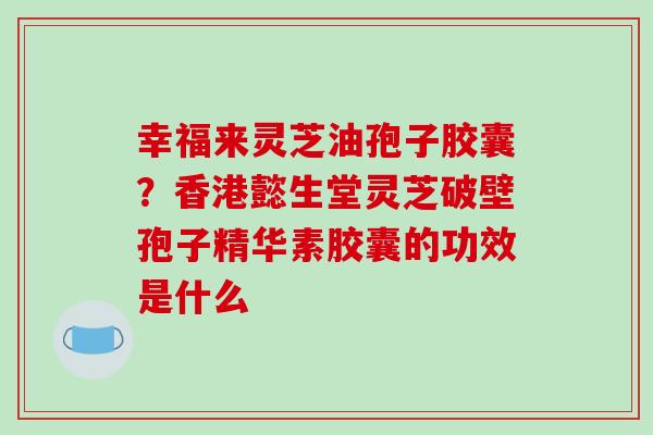 幸福来灵芝油孢子胶囊？香港懿生堂灵芝破壁孢子精华素胶囊的功效是什么