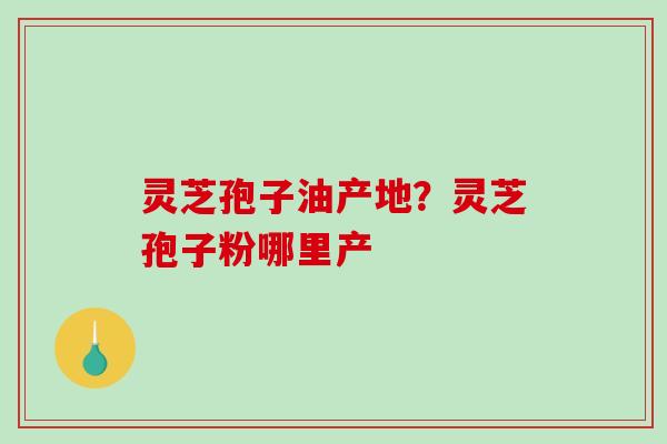 灵芝孢子油产地?灵芝孢子粉哪里产 灵芝孢子油产地?灵芝孢子粉哪里产