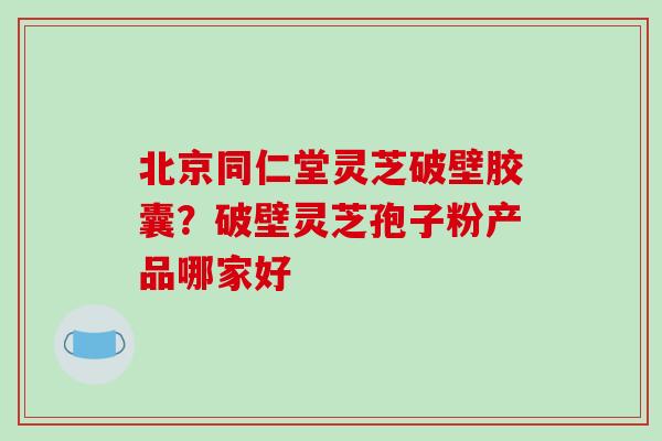 北京同仁堂灵芝破壁胶囊？破壁灵芝孢子粉产品哪家好