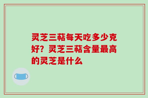 灵芝三萜每天吃多少克好？灵芝三萜含量最高的灵芝是什么