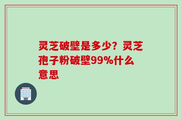 灵芝破壁是多少？灵芝孢子粉破壁99%什么意思