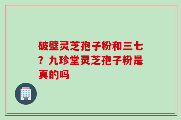 破壁灵芝孢子粉和三七？九珍堂灵芝孢子粉是真的吗