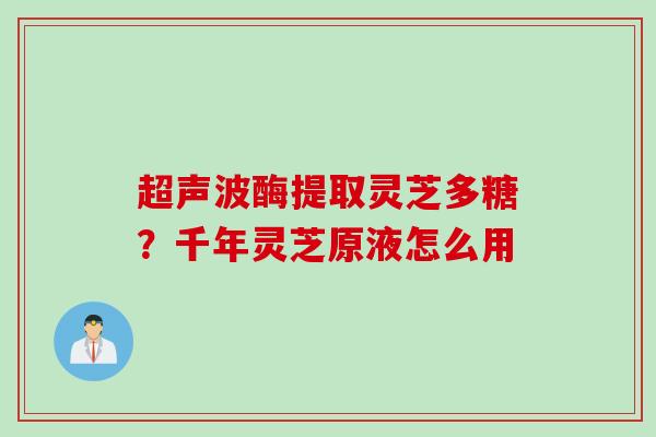 超声波酶提取灵芝多糖？千年灵芝原液怎么用
