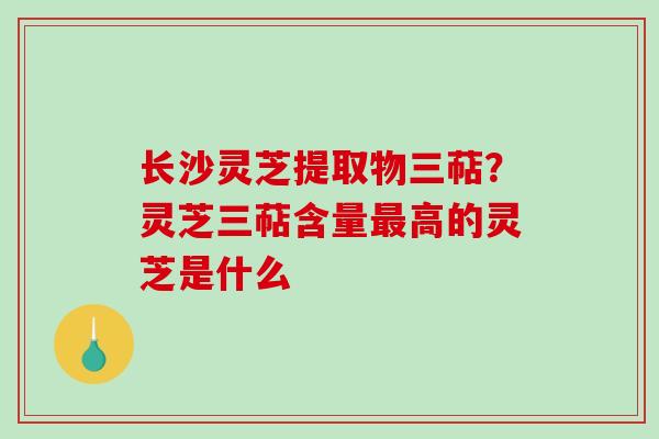 长沙灵芝提取物三萜?灵芝三萜含量高的灵芝是什么 长沙灵芝提取物三萜?灵芝三萜含量高的灵芝是什么