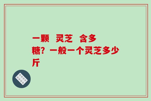 一颗  灵芝  含多糖？一般一个灵芝多少斤