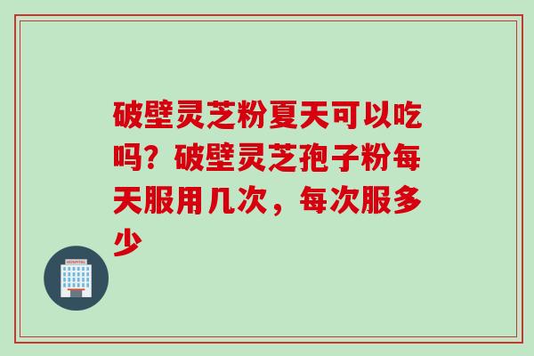 破壁灵芝粉夏天可以吃吗？破壁灵芝孢子粉每天服用几次，每次服多少