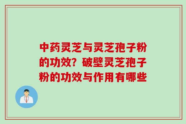 中药灵芝与灵芝孢子粉的功效？破壁灵芝孢子粉的功效与作用有哪些