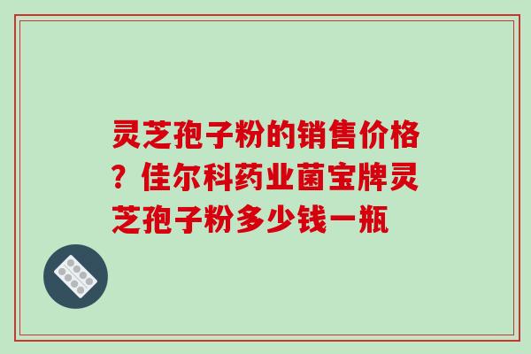 灵芝孢子粉的销售价格？佳尔科药业菌宝牌灵芝孢子粉多少钱一瓶
